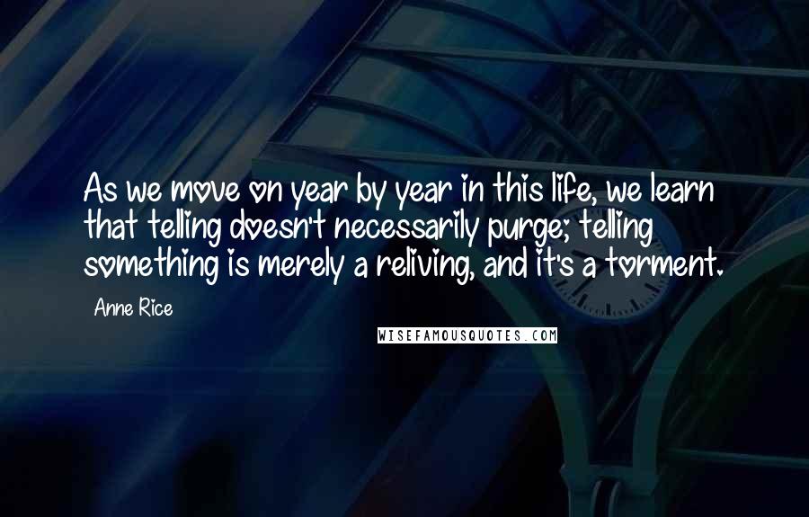 Anne Rice Quotes: As we move on year by year in this life, we learn that telling doesn't necessarily purge; telling something is merely a reliving, and it's a torment.