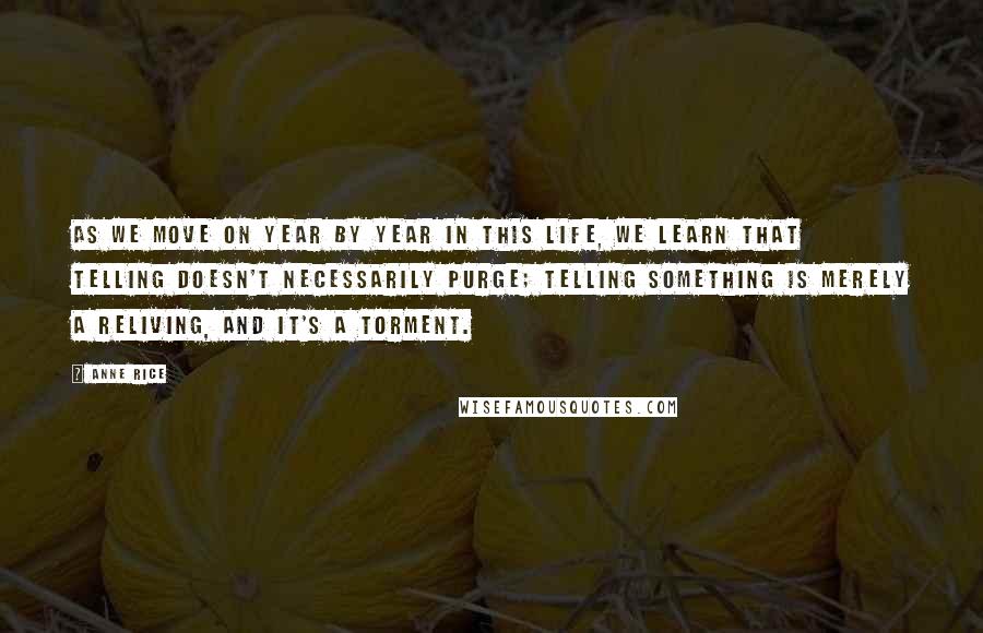 Anne Rice Quotes: As we move on year by year in this life, we learn that telling doesn't necessarily purge; telling something is merely a reliving, and it's a torment.