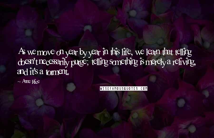 Anne Rice Quotes: As we move on year by year in this life, we learn that telling doesn't necessarily purge; telling something is merely a reliving, and it's a torment.