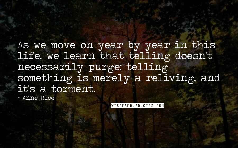 Anne Rice Quotes: As we move on year by year in this life, we learn that telling doesn't necessarily purge; telling something is merely a reliving, and it's a torment.
