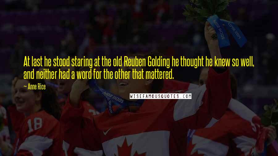 Anne Rice Quotes: At last he stood staring at the old Reuben Golding he thought he knew so well, and neither had a word for the other that mattered.