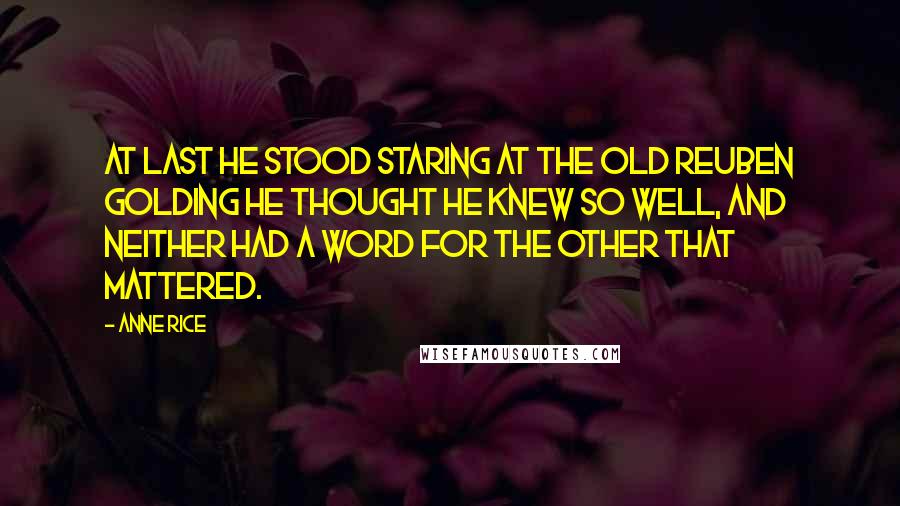 Anne Rice Quotes: At last he stood staring at the old Reuben Golding he thought he knew so well, and neither had a word for the other that mattered.