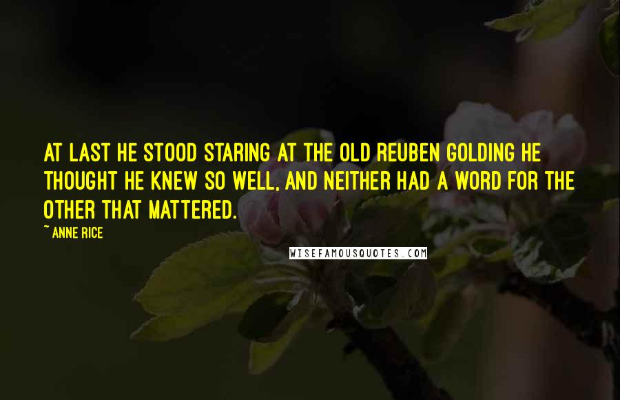 Anne Rice Quotes: At last he stood staring at the old Reuben Golding he thought he knew so well, and neither had a word for the other that mattered.