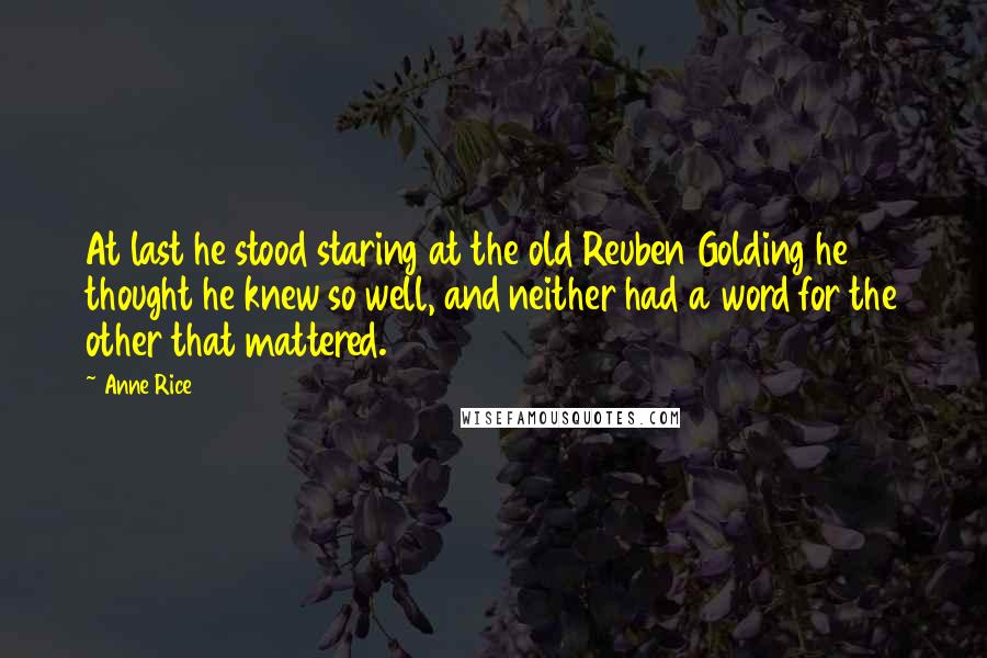 Anne Rice Quotes: At last he stood staring at the old Reuben Golding he thought he knew so well, and neither had a word for the other that mattered.