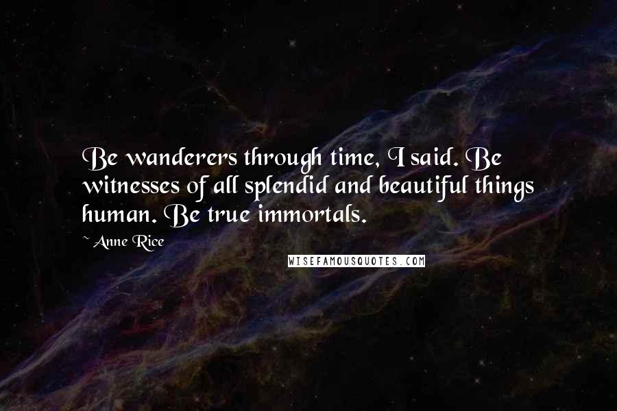 Anne Rice Quotes: Be wanderers through time, I said. Be witnesses of all splendid and beautiful things human. Be true immortals.