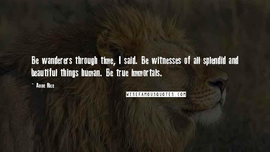 Anne Rice Quotes: Be wanderers through time, I said. Be witnesses of all splendid and beautiful things human. Be true immortals.