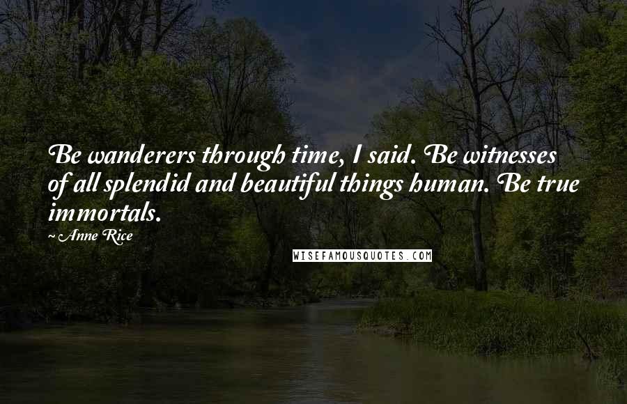 Anne Rice Quotes: Be wanderers through time, I said. Be witnesses of all splendid and beautiful things human. Be true immortals.