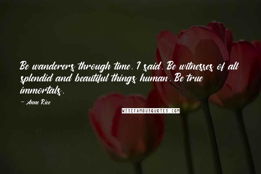 Anne Rice Quotes: Be wanderers through time, I said. Be witnesses of all splendid and beautiful things human. Be true immortals.