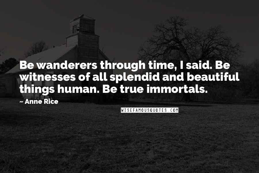 Anne Rice Quotes: Be wanderers through time, I said. Be witnesses of all splendid and beautiful things human. Be true immortals.