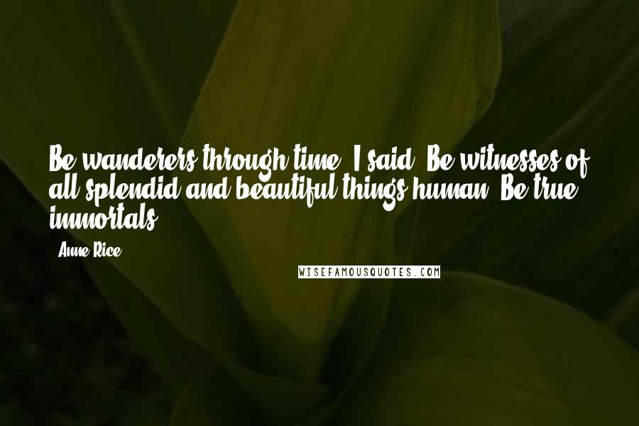 Anne Rice Quotes: Be wanderers through time, I said. Be witnesses of all splendid and beautiful things human. Be true immortals.