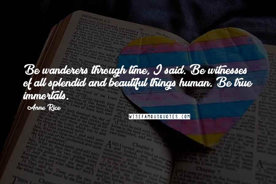 Anne Rice Quotes: Be wanderers through time, I said. Be witnesses of all splendid and beautiful things human. Be true immortals.