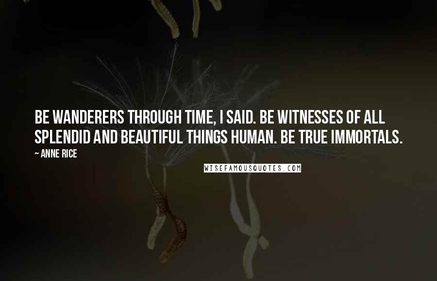 Anne Rice Quotes: Be wanderers through time, I said. Be witnesses of all splendid and beautiful things human. Be true immortals.
