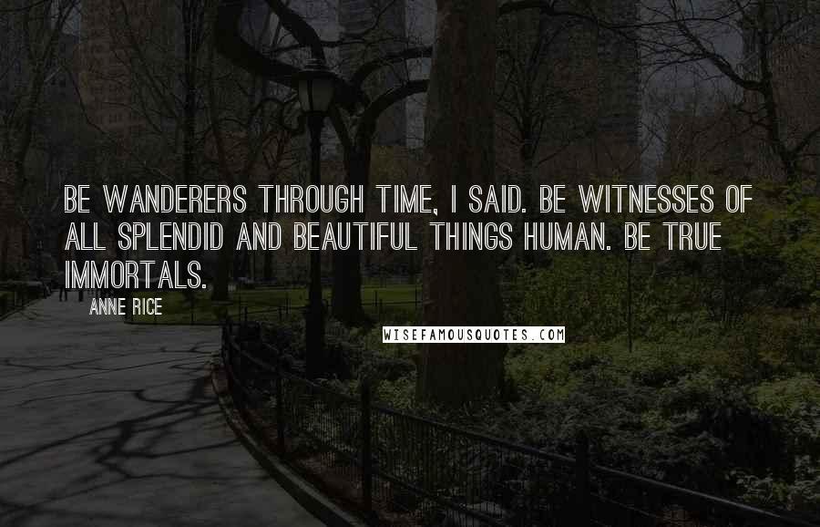 Anne Rice Quotes: Be wanderers through time, I said. Be witnesses of all splendid and beautiful things human. Be true immortals.