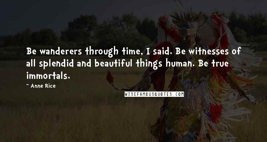 Anne Rice Quotes: Be wanderers through time, I said. Be witnesses of all splendid and beautiful things human. Be true immortals.