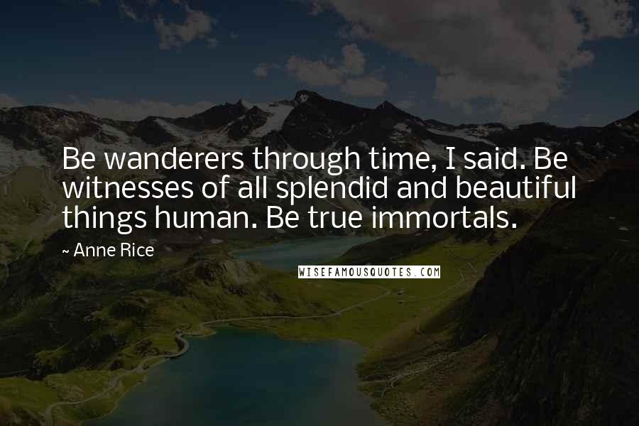 Anne Rice Quotes: Be wanderers through time, I said. Be witnesses of all splendid and beautiful things human. Be true immortals.