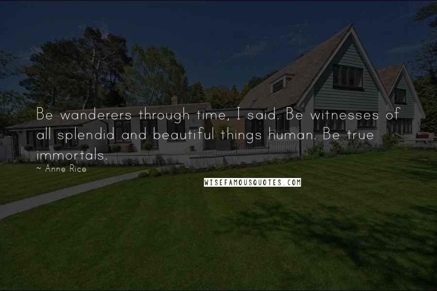 Anne Rice Quotes: Be wanderers through time, I said. Be witnesses of all splendid and beautiful things human. Be true immortals.