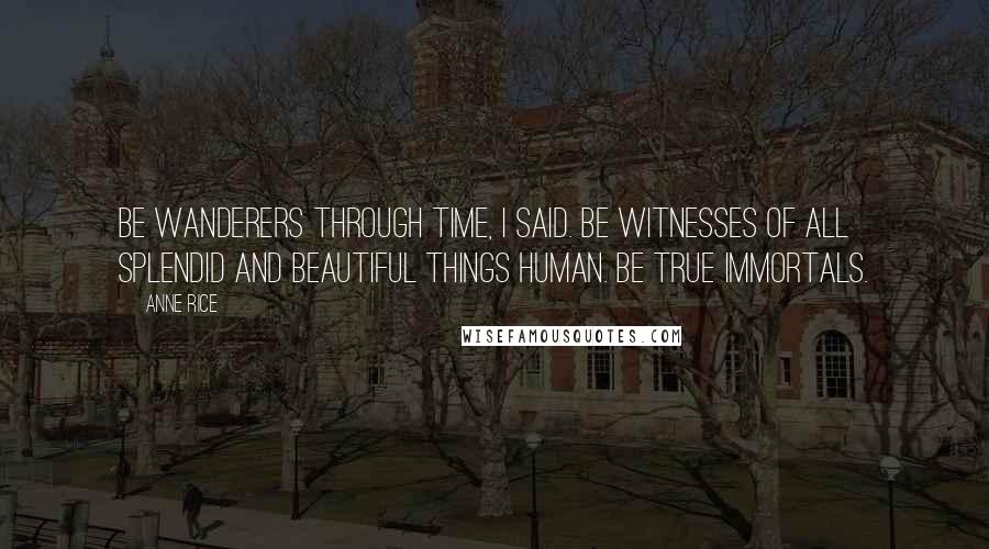 Anne Rice Quotes: Be wanderers through time, I said. Be witnesses of all splendid and beautiful things human. Be true immortals.