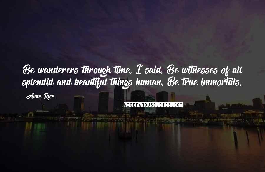 Anne Rice Quotes: Be wanderers through time, I said. Be witnesses of all splendid and beautiful things human. Be true immortals.