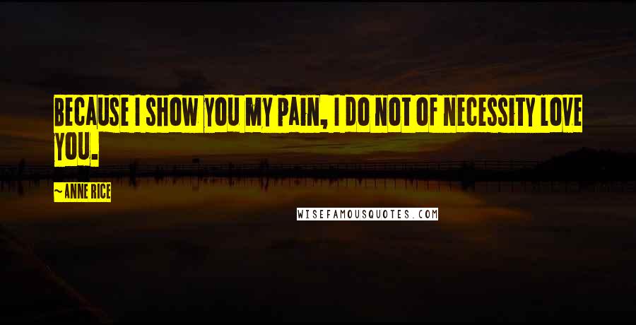 Anne Rice Quotes: Because I show you my pain, I do not of necessity love you.