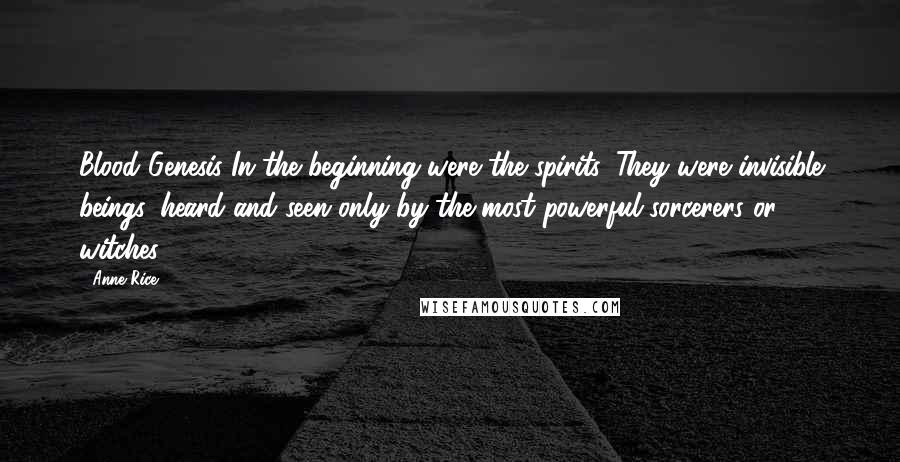 Anne Rice Quotes: Blood Genesis In the beginning were the spirits. They were invisible beings, heard and seen only by the most powerful sorcerers or witches.