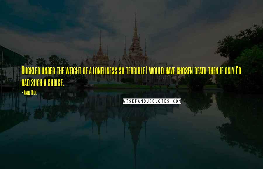 Anne Rice Quotes: Buckled under the weight of a loneliness so terrible I would have chosen death then if only I'd had such a choice.