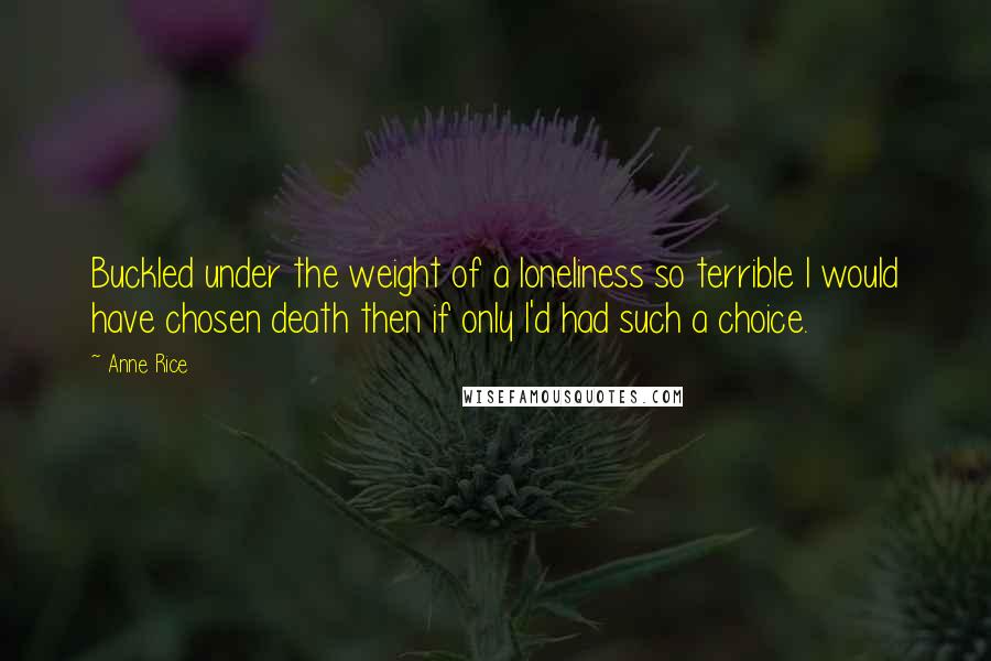 Anne Rice Quotes: Buckled under the weight of a loneliness so terrible I would have chosen death then if only I'd had such a choice.