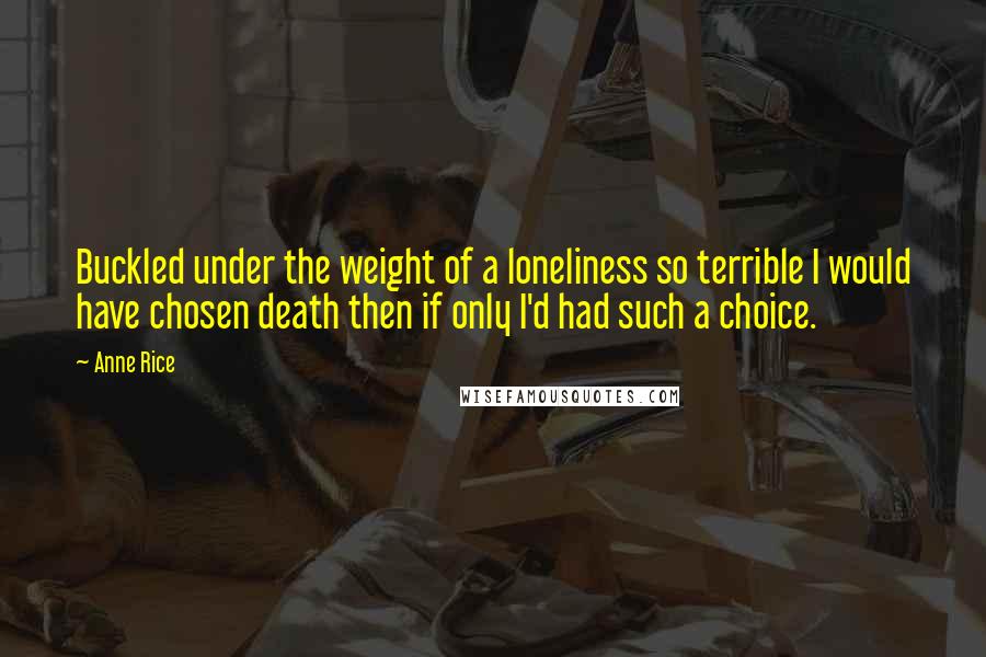 Anne Rice Quotes: Buckled under the weight of a loneliness so terrible I would have chosen death then if only I'd had such a choice.