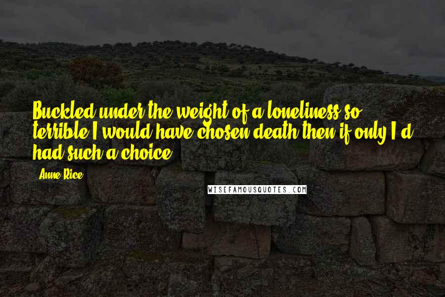 Anne Rice Quotes: Buckled under the weight of a loneliness so terrible I would have chosen death then if only I'd had such a choice.