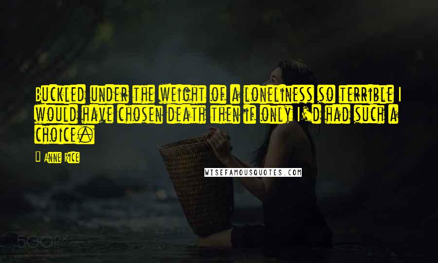 Anne Rice Quotes: Buckled under the weight of a loneliness so terrible I would have chosen death then if only I'd had such a choice.