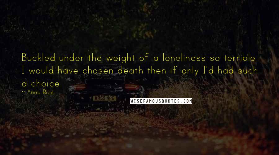 Anne Rice Quotes: Buckled under the weight of a loneliness so terrible I would have chosen death then if only I'd had such a choice.