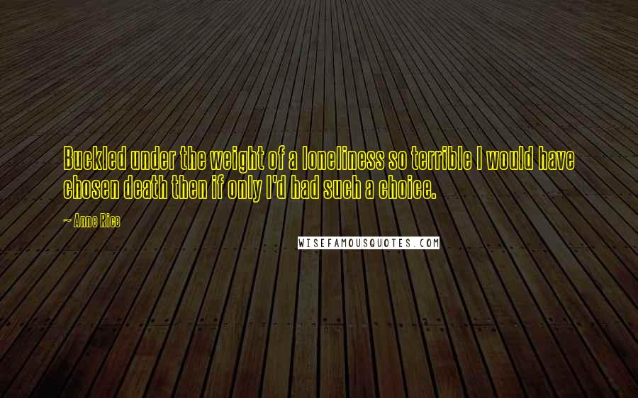 Anne Rice Quotes: Buckled under the weight of a loneliness so terrible I would have chosen death then if only I'd had such a choice.