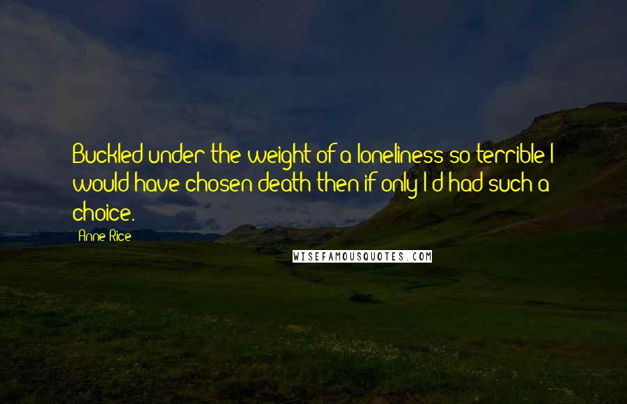 Anne Rice Quotes: Buckled under the weight of a loneliness so terrible I would have chosen death then if only I'd had such a choice.