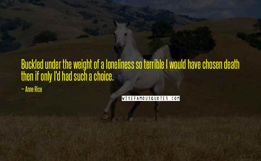 Anne Rice Quotes: Buckled under the weight of a loneliness so terrible I would have chosen death then if only I'd had such a choice.