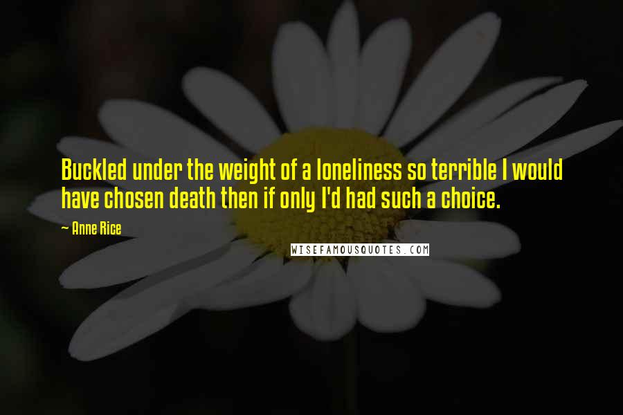Anne Rice Quotes: Buckled under the weight of a loneliness so terrible I would have chosen death then if only I'd had such a choice.