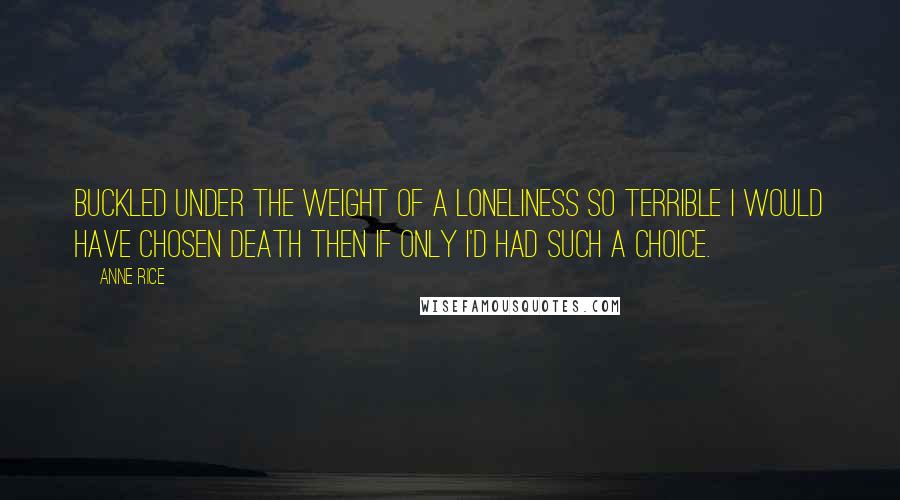 Anne Rice Quotes: Buckled under the weight of a loneliness so terrible I would have chosen death then if only I'd had such a choice.