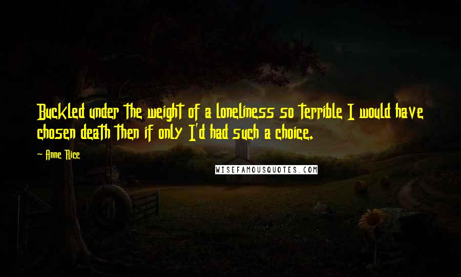 Anne Rice Quotes: Buckled under the weight of a loneliness so terrible I would have chosen death then if only I'd had such a choice.