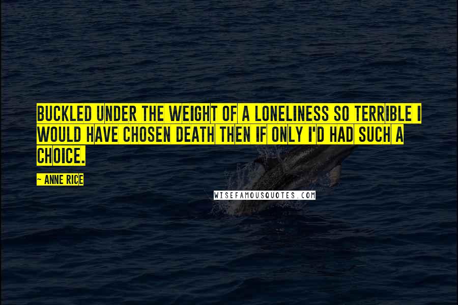 Anne Rice Quotes: Buckled under the weight of a loneliness so terrible I would have chosen death then if only I'd had such a choice.