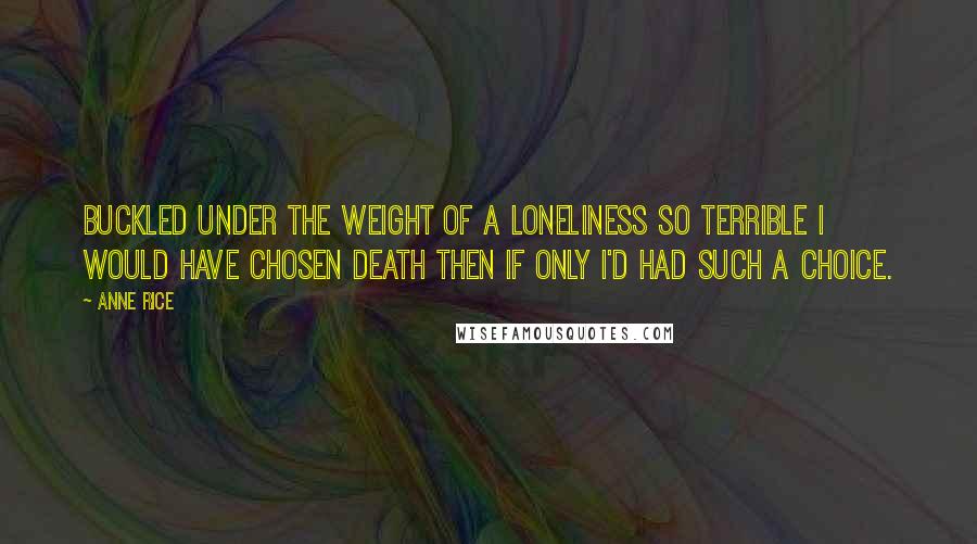 Anne Rice Quotes: Buckled under the weight of a loneliness so terrible I would have chosen death then if only I'd had such a choice.