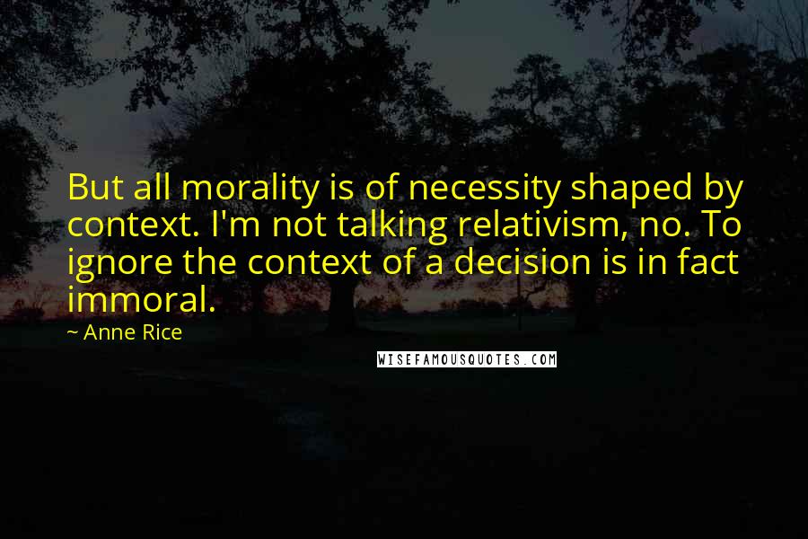 Anne Rice Quotes: But all morality is of necessity shaped by context. I'm not talking relativism, no. To ignore the context of a decision is in fact immoral.