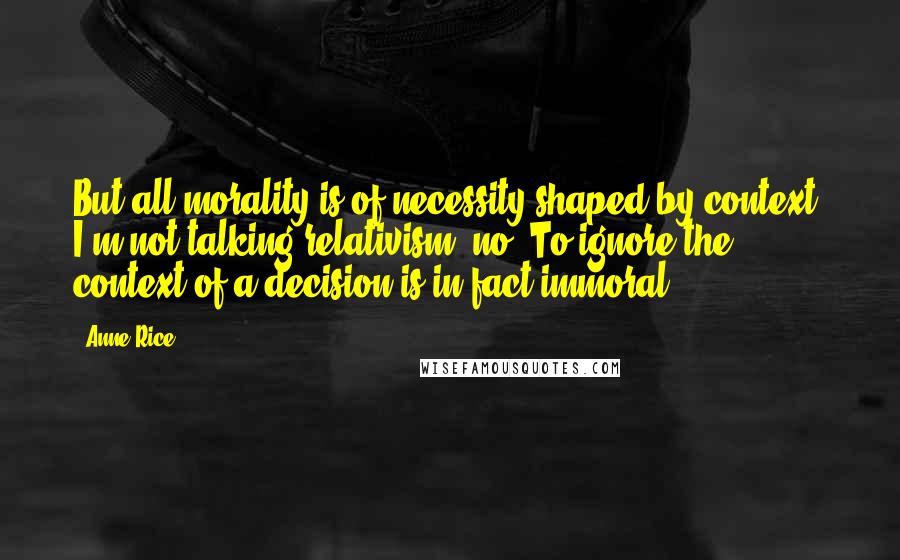 Anne Rice Quotes: But all morality is of necessity shaped by context. I'm not talking relativism, no. To ignore the context of a decision is in fact immoral.