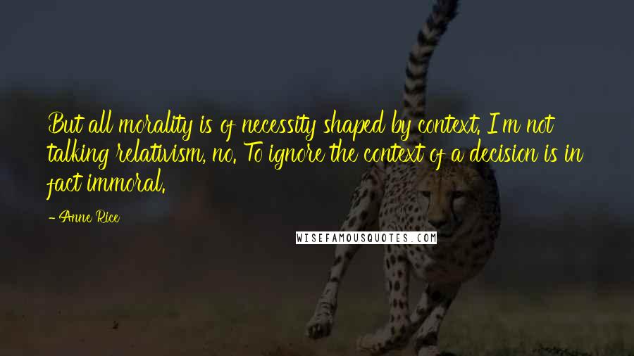 Anne Rice Quotes: But all morality is of necessity shaped by context. I'm not talking relativism, no. To ignore the context of a decision is in fact immoral.