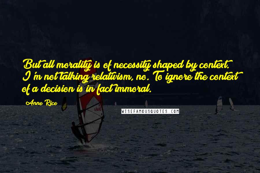 Anne Rice Quotes: But all morality is of necessity shaped by context. I'm not talking relativism, no. To ignore the context of a decision is in fact immoral.