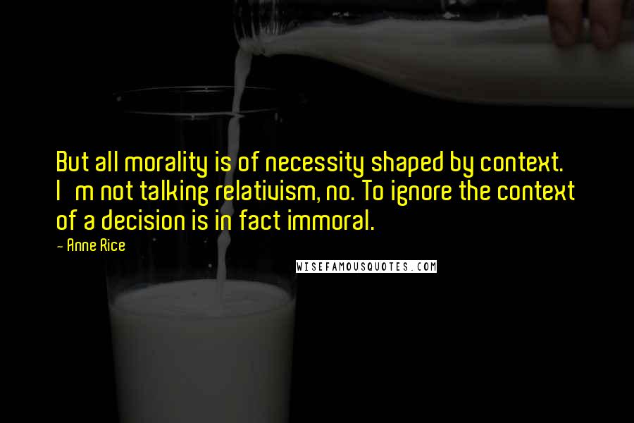 Anne Rice Quotes: But all morality is of necessity shaped by context. I'm not talking relativism, no. To ignore the context of a decision is in fact immoral.