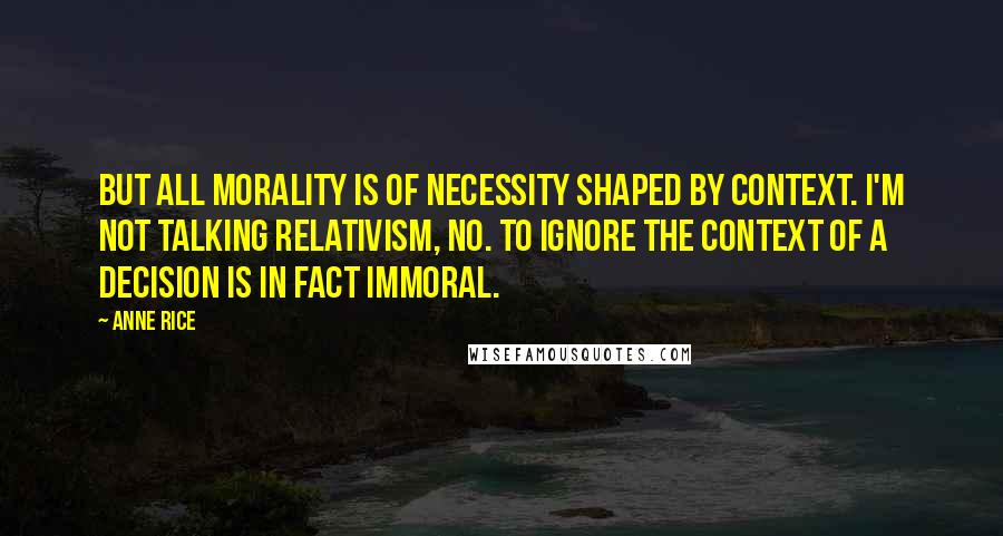 Anne Rice Quotes: But all morality is of necessity shaped by context. I'm not talking relativism, no. To ignore the context of a decision is in fact immoral.