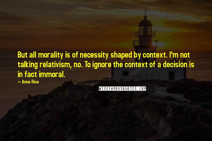 Anne Rice Quotes: But all morality is of necessity shaped by context. I'm not talking relativism, no. To ignore the context of a decision is in fact immoral.