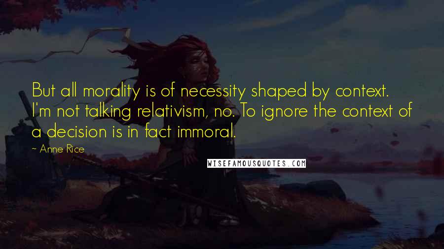 Anne Rice Quotes: But all morality is of necessity shaped by context. I'm not talking relativism, no. To ignore the context of a decision is in fact immoral.