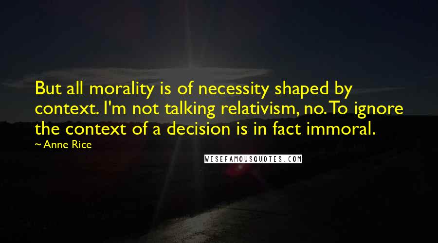 Anne Rice Quotes: But all morality is of necessity shaped by context. I'm not talking relativism, no. To ignore the context of a decision is in fact immoral.