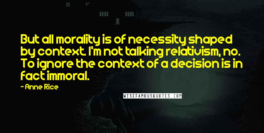 Anne Rice Quotes: But all morality is of necessity shaped by context. I'm not talking relativism, no. To ignore the context of a decision is in fact immoral.