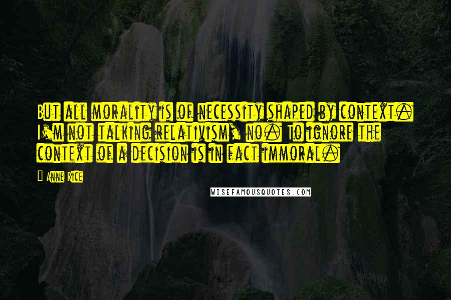 Anne Rice Quotes: But all morality is of necessity shaped by context. I'm not talking relativism, no. To ignore the context of a decision is in fact immoral.