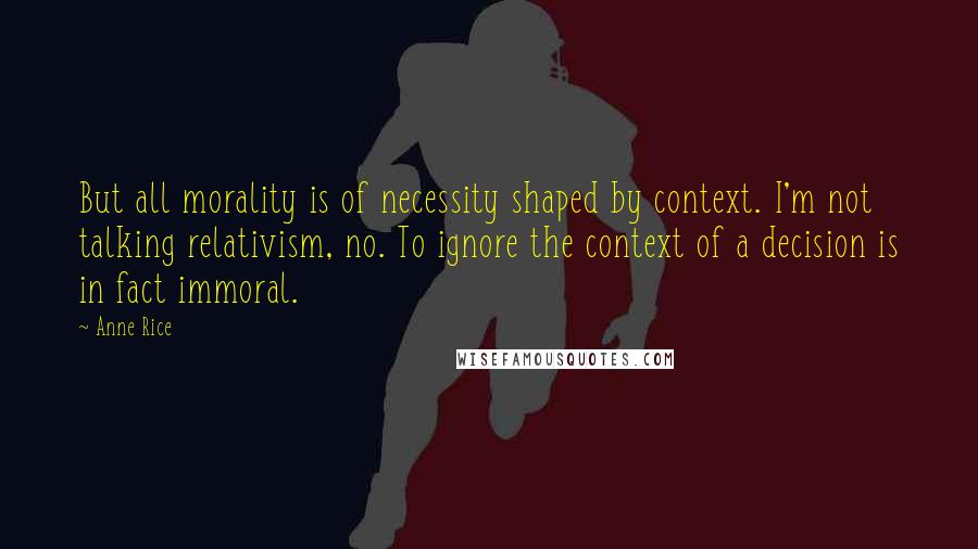 Anne Rice Quotes: But all morality is of necessity shaped by context. I'm not talking relativism, no. To ignore the context of a decision is in fact immoral.